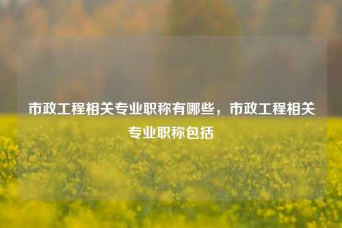 市政工程相关专业职称有哪些，市政工程相关专业职称包括