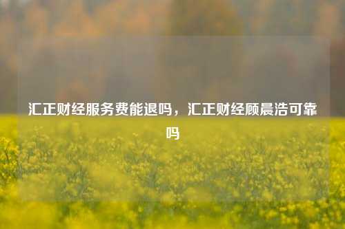 汇正财经服务费能退吗，汇正财经顾晨浩可靠吗