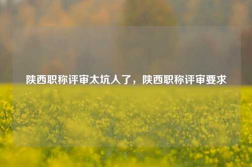 陕西职称评审太坑人了，陕西职称评审要求