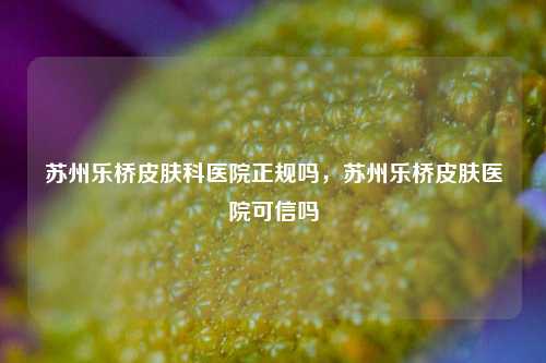 苏州乐桥皮肤科医院正规吗，苏州乐桥皮肤医院可信吗
