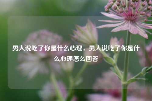 男人说吃了你是什么心理，男人说吃了你是什么心理怎么回答