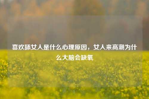 喜欢舔女人是什么心理原因，女人来高潮为什么大脑会缺氧